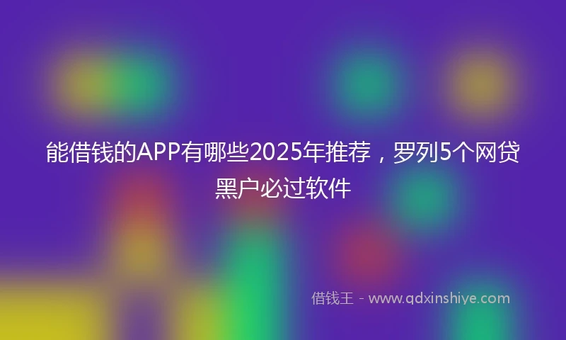能借钱的APP有哪些2025年推荐，罗列5个网贷黑户必过软件