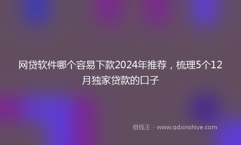 网贷软件哪个容易下款2024年推荐，梳理5个12月独家贷款的口子