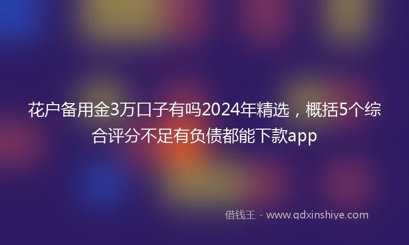 花户备用金3万口子有吗2024年精选，概括5个综合评分不足有负债都能下款app
