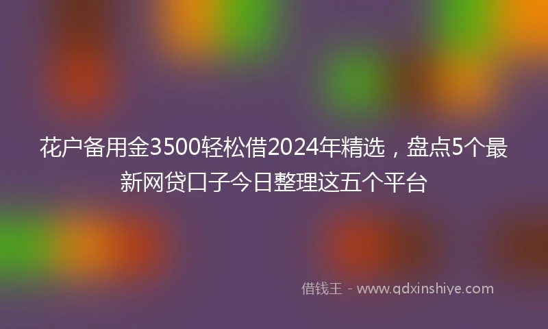 花户备用金3500轻松借2024年精选,盘点5个最新网贷口子今日整理这五个平台
