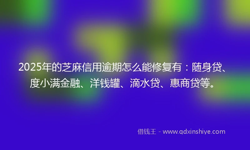 2025年的芝麻信用逾期怎么能修复有：随身贷、度小满金融、洋钱罐、滴水贷、惠商贷等。