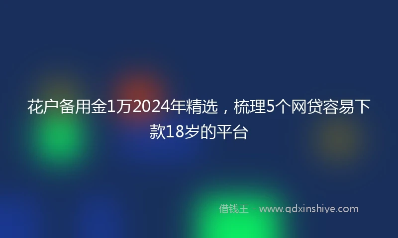 花户备用金1万2024年精选，梳理5个网贷容易下款18岁的平台