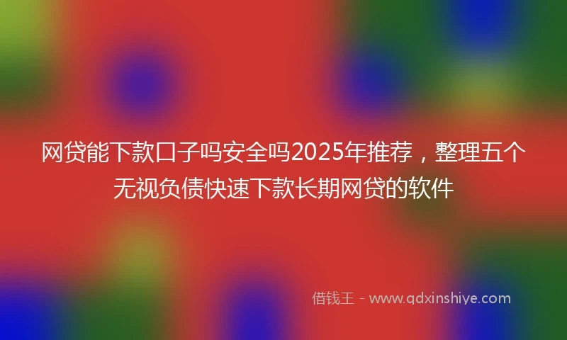 网贷能下款口子吗安全吗2025年推荐，整理五个无视负债快速下款长期网贷的软件