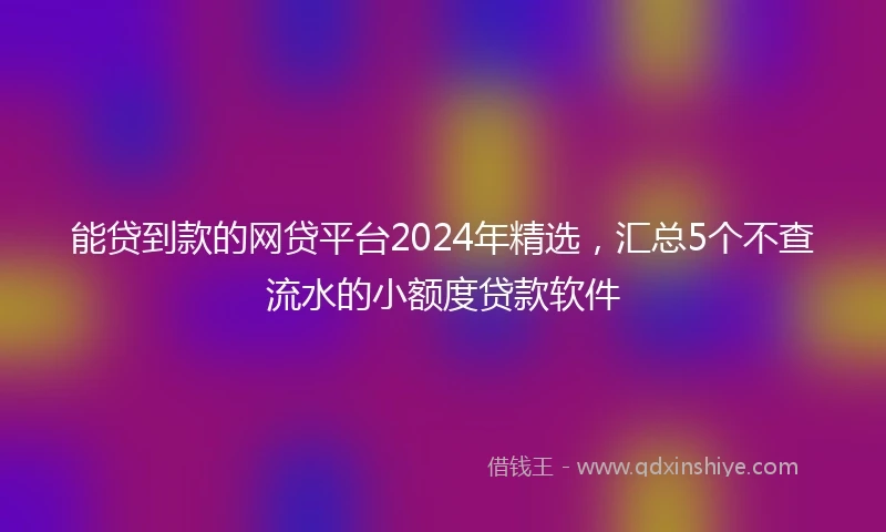能贷到款的网贷平台2024年精选，汇总5个不查流水的小额度贷款软件