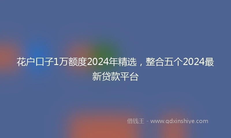 花户口子1万额度2024年精选，整合五个2024最新贷款平台