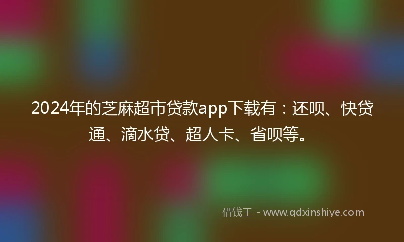 2024年的芝麻超市贷款app下载有：还呗、快贷通、滴水贷、超人卡、省呗等。