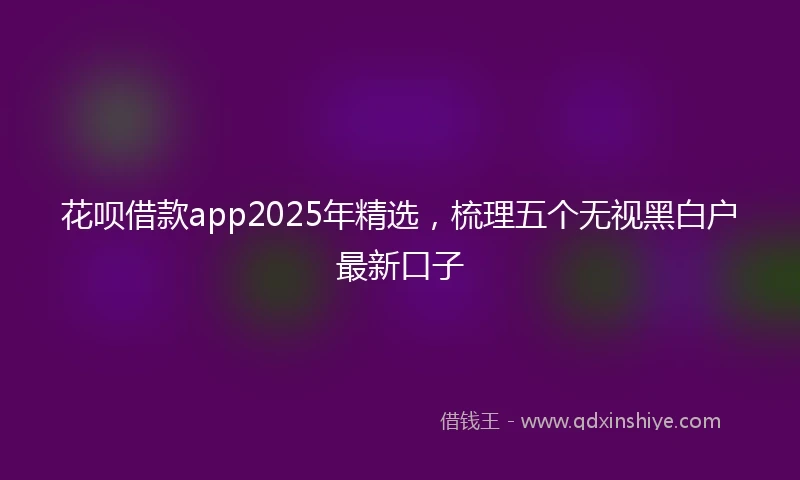 花呗借款app2025年精选，梳理五个无视黑白户最新口子