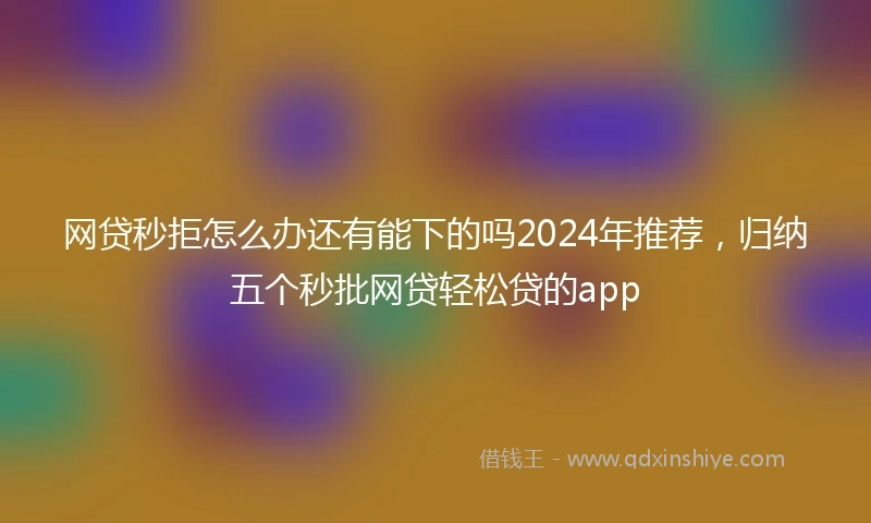 网贷秒拒怎么办还有能下的吗2024年推荐，归纳五个秒批网贷轻松贷的app
