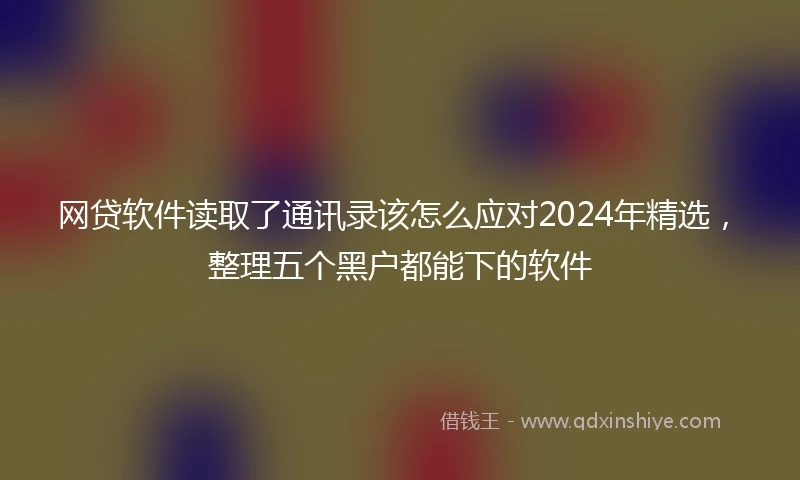 网贷软件读取了通讯录该怎么应对2024年精选，整理五个黑户都能下的软件