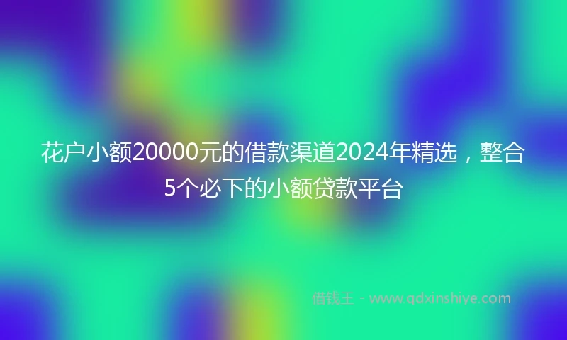花户小额20000元的借款渠道2024年精选，整合5个必下的小额贷款平台
