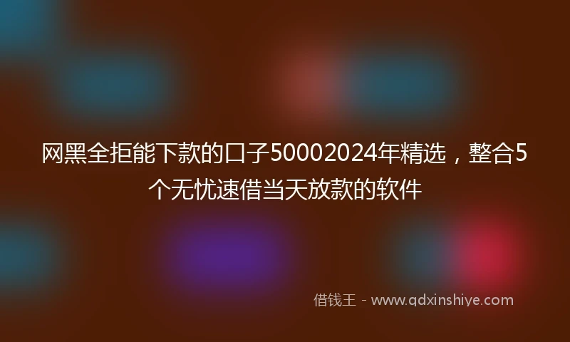 网黑全拒能下款的口子50002024年精选，整合5个无忧速借当天放款的软件