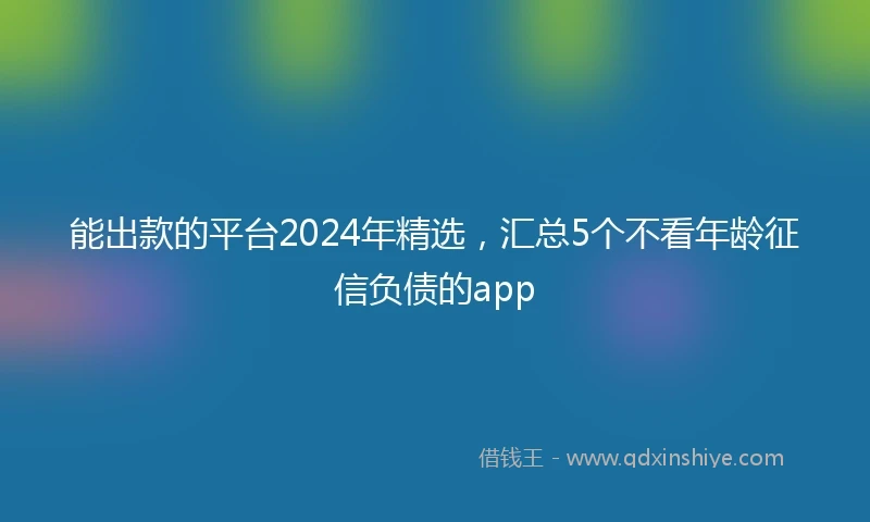 能出款的平台2024年精选，汇总5个不看年龄征信负债的app
