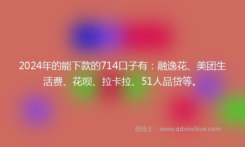 2024年的能下款的714口子有：融逸花、美团生活费、花呗、拉卡拉、51人品贷等。