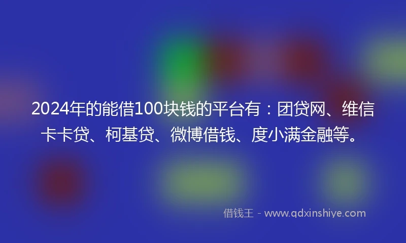 2024年的能借100块钱的平台有：团贷网、维信卡卡贷、柯基贷、微博借钱、度小满金融等。