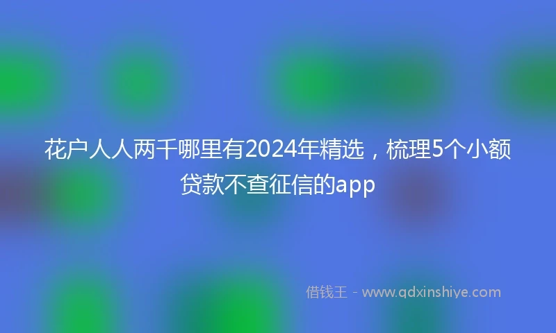 花户人人两千哪里有2024年精选，梳理5个小额贷款不查征信的app