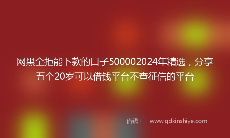 网黑全拒能下款的口子500002024年精选，分享五个20岁可以借钱平台不查征信的平台