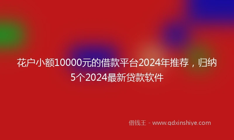 花户小额10000元的借款平台2024年推荐，归纳5个2024最新贷款软件