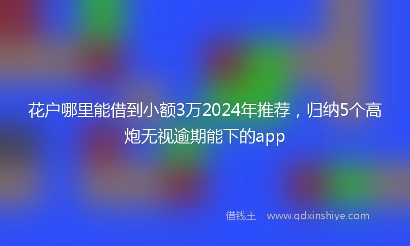 花户哪里能借到小额3万2024年推荐，归纳5个高炮无视逾期能下的app