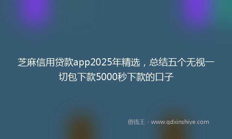芝麻信用贷款app2025年精选，总结五个无视一切包下款5000秒下款的口子