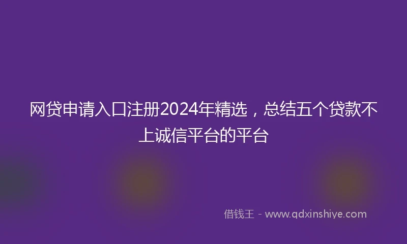 网贷申请入口注册2024年精选，总结五个贷款不上诚信平台的平台