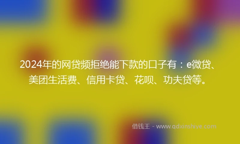 2024年的网贷频拒绝能下款的口子有：e微贷、美团生活费、信用卡贷、花呗、功夫贷等。