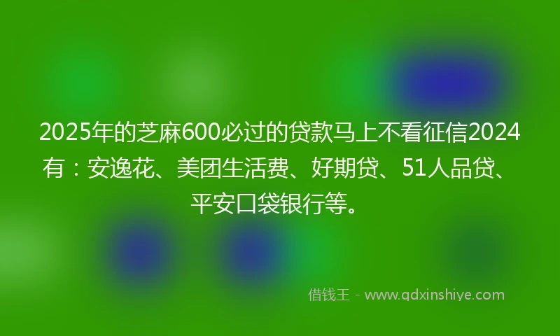 2025年的芝麻600必过的贷款马上不看征信2024有：安逸花、美团生活费、好期贷、51人品贷、平安口袋银行等。