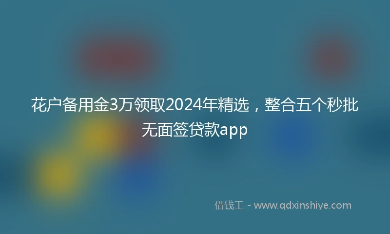 花户备用金3万领取2024年精选，整合五个秒批无面签贷款app