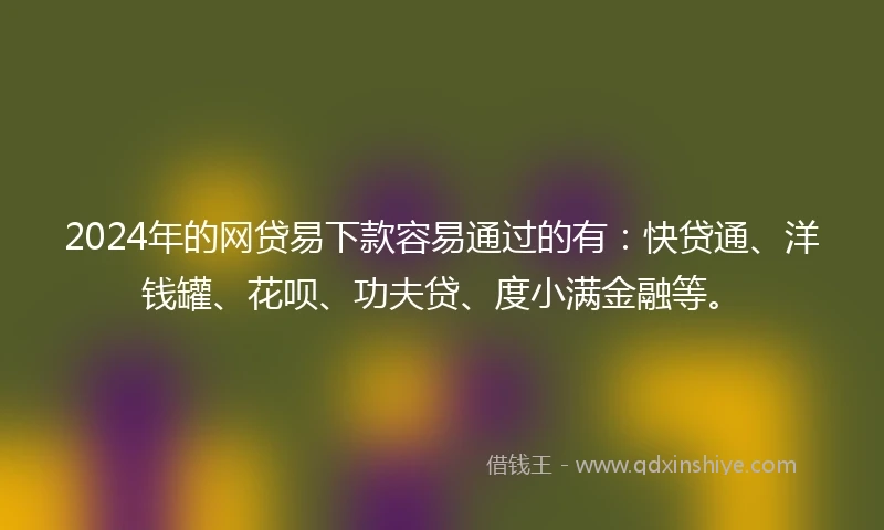 2024年的网贷易下款容易通过的有：快贷通、洋钱罐、花呗、功夫贷、度小满金融等。