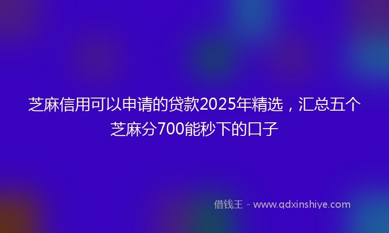 芝麻信用可以申请的贷款2025年精选，汇总五个芝麻分700能秒下的口子