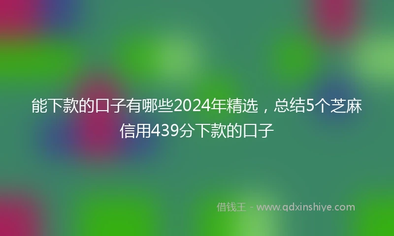 能下款的口子有哪些2024年精选，总结5个芝麻信用439分下款的口子
