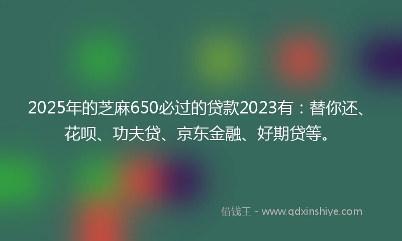 2025年的芝麻650必过的贷款2023有：替你还、花呗、功夫贷、京东金融、好期贷等。