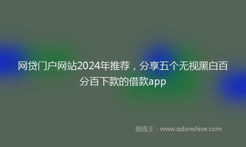 网贷门户网站2024年推荐，分享五个无视黑白百分百下款的借款app