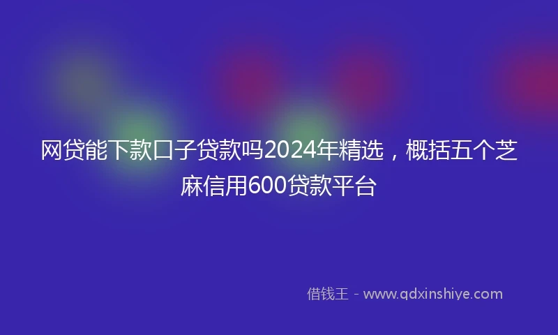 网贷能下款口子贷款吗2024年精选，概括五个芝麻信用600贷款平台