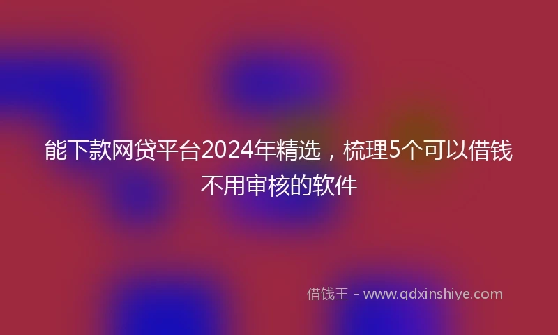 能下款网贷平台2024年精选，梳理5个可以借钱不用审核的软件