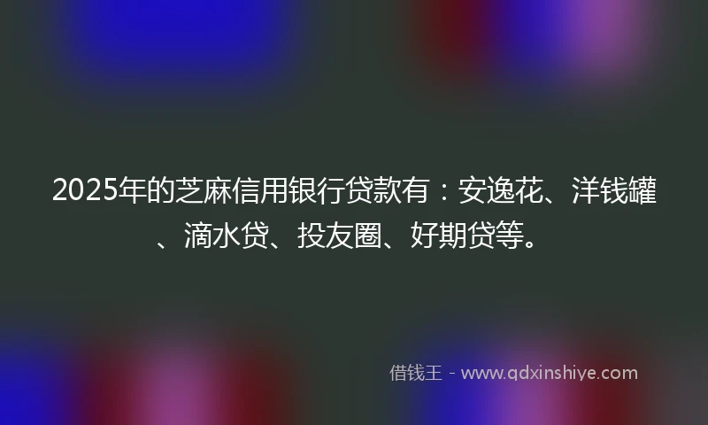 2025年的芝麻信用银行贷款有：安逸花、洋钱罐、滴水贷、投友圈、好期贷等。