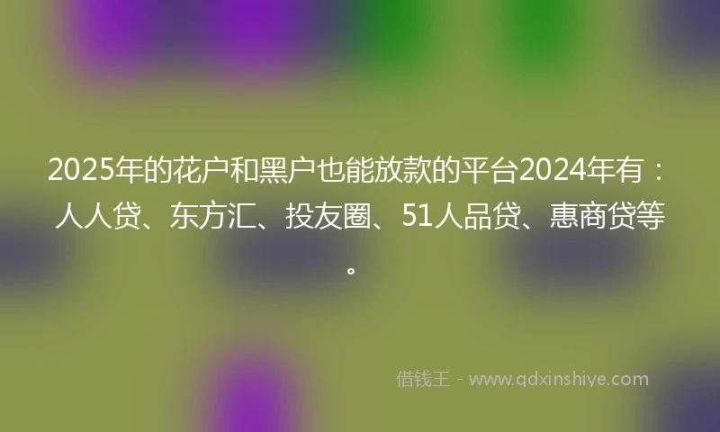 2025年的花户和黑户也能放款的平台2024年有：人人贷、东方汇、投友圈、51人品贷、惠商贷等。
