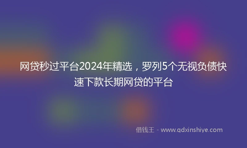 网贷秒过平台2024年精选，罗列5个无视负债快速下款长期网贷的平台