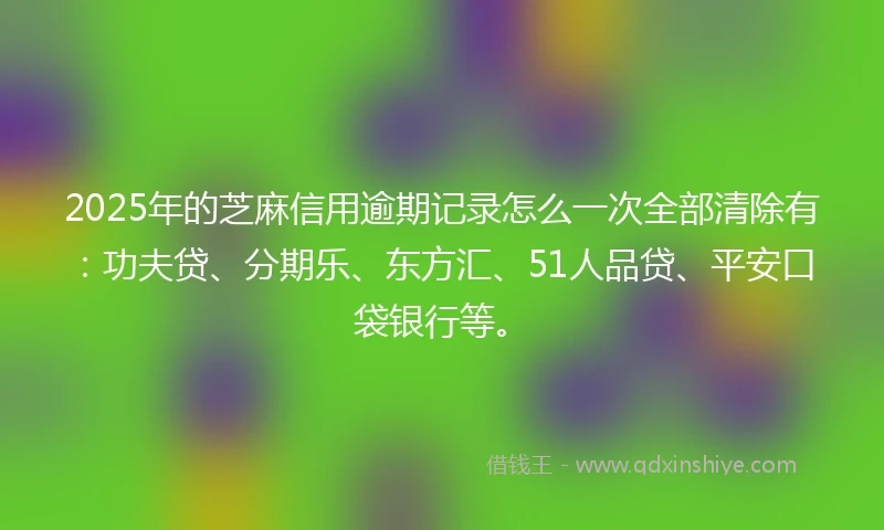 2025年的芝麻信用逾期记录怎么一次全部清除有：功夫贷、分期乐、东方汇、51人品贷、平安口袋银行等。