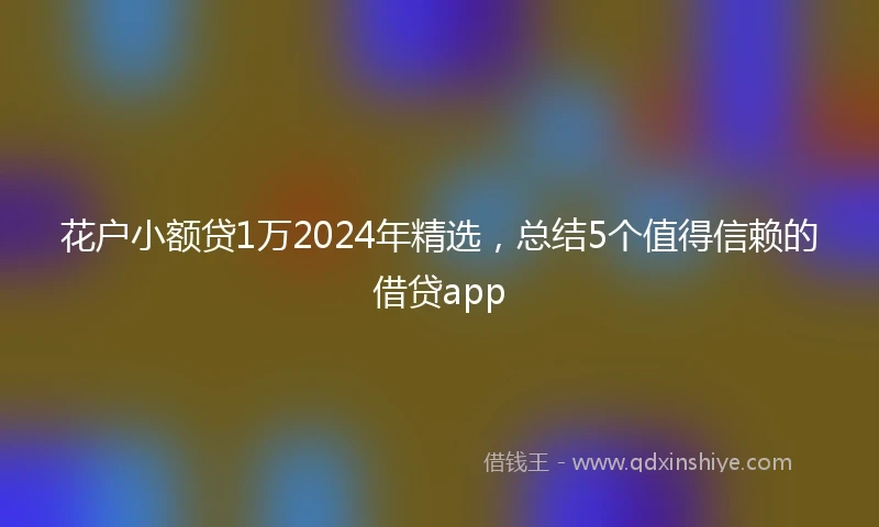 花户小额贷1万2024年精选，总结5个值得信赖的借贷app