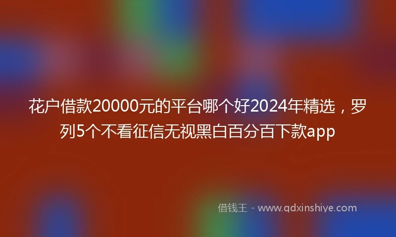 花户借款20000元的平台哪个好2024年精选，罗列5个不看征信无视黑白百分百下款app