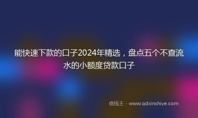 能快速下款的口子2024年精选，盘点五个不查流水的小额度贷款口子