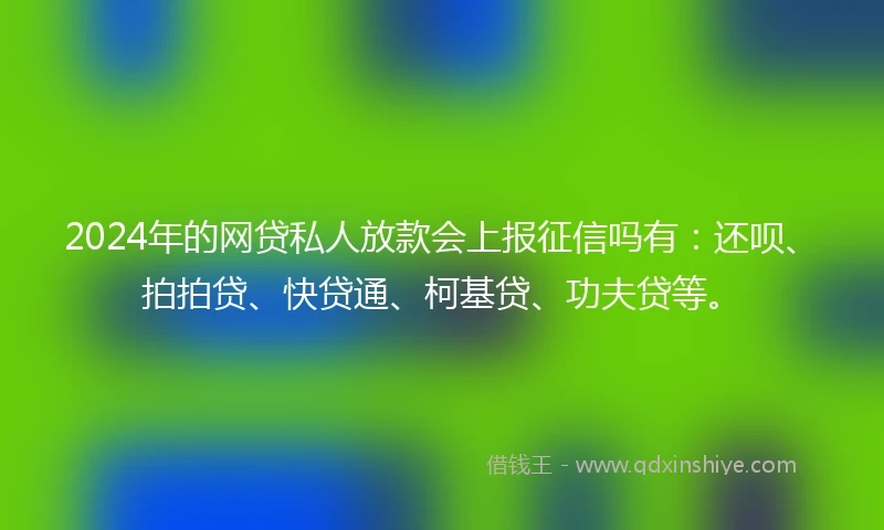 2024年的网贷私人放款会上报征信吗有：还呗、拍拍贷、快贷通、柯基贷、功夫贷等。