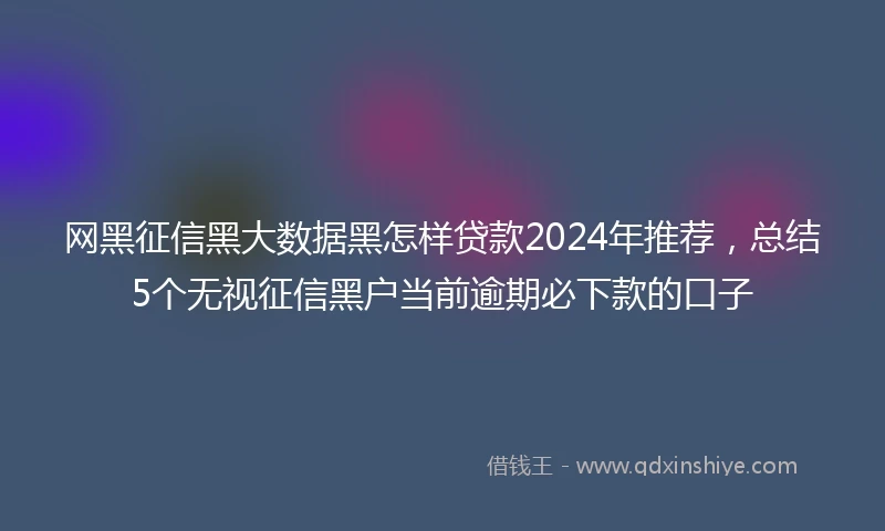 网黑征信黑大数据黑怎样贷款2024年推荐，总结5个无视征信黑户当前逾期必下款的口子