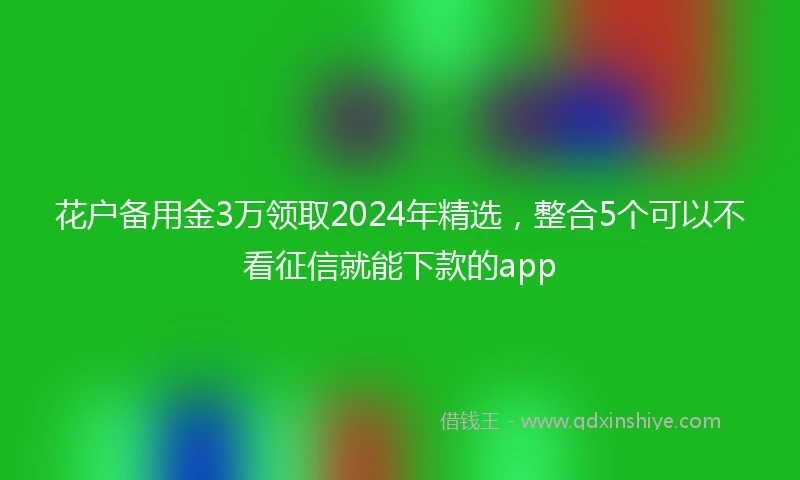 花户备用金3万领取2024年精选，整合5个可以不看征信就能下款的app