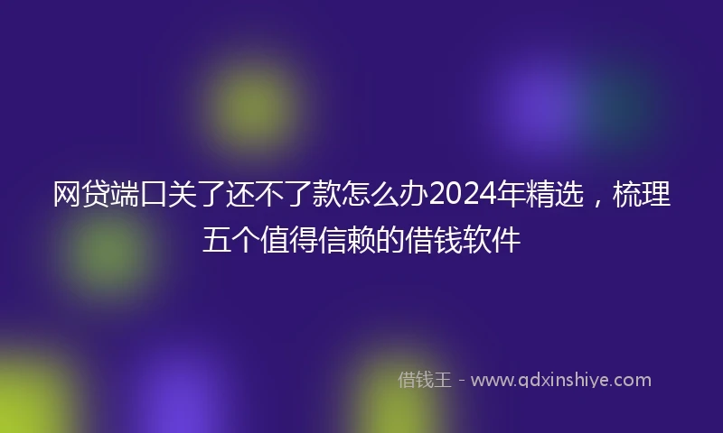 网贷端口关了还不了款怎么办2024年精选，梳理五个值得信赖的借钱软件