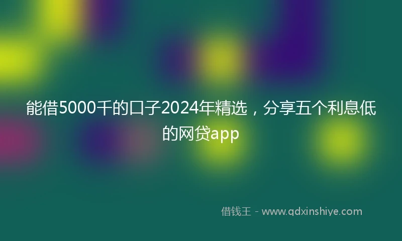 能借5000千的口子2024年精选，分享五个利息低的网贷app