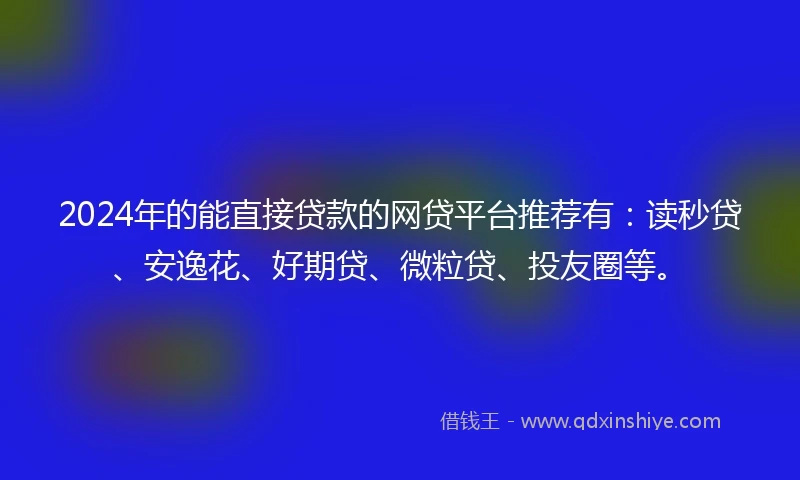 2024年的能直接贷款的网贷平台推荐有：读秒贷、安逸花、好期贷、微粒贷、投友圈等。