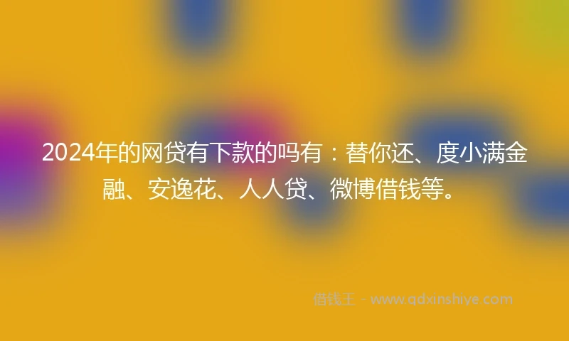 2024年的网贷有下款的吗有：替你还、度小满金融、安逸花、人人贷、微博借钱等。