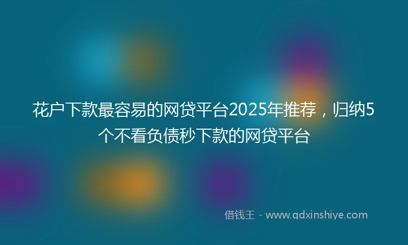花户下款最容易的网贷平台2025年推荐，归纳5个不看负债秒下款的网贷平台