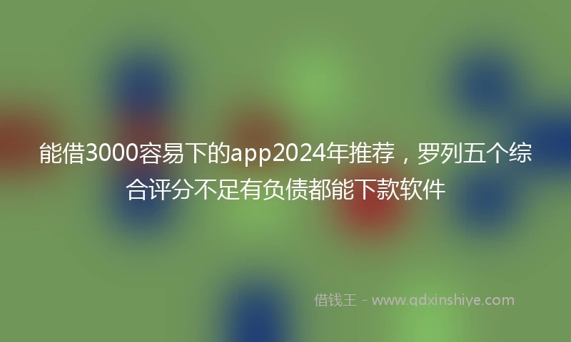 能借3000容易下的app2024年推荐，罗列五个综合评分不足有负债都能下款软件